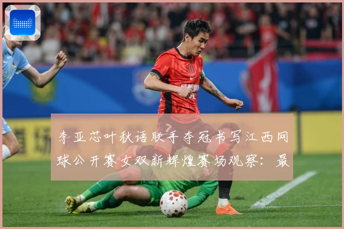 李亚芯叶秋语联手夺冠书写江西网球公开赛女双新辉煌赛场观察：最新赛事动态与深度分析