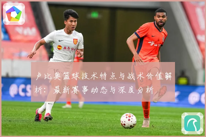 卢比奥篮球技术特点与战术价值解析：最新赛事动态与深度分析