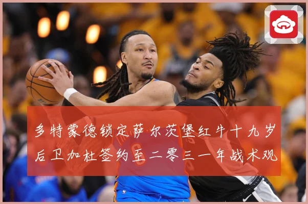 多特蒙德锁定萨尔茨堡红牛十九岁后卫加杜签约至二零三一年战术观察：最新赛事动态与深度分析