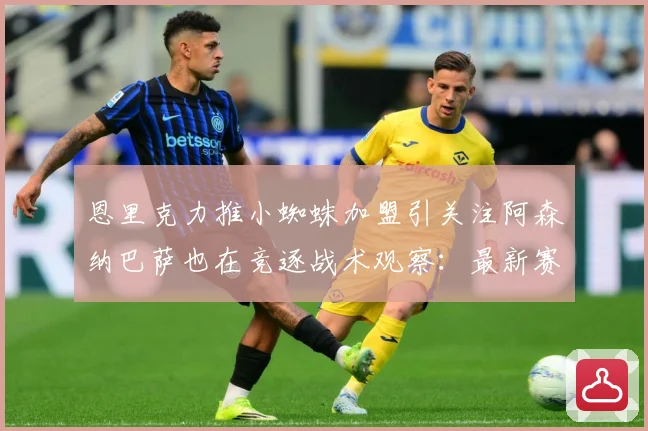 恩里克力推小蜘蛛加盟引关注阿森纳巴萨也在竞逐战术观察：最新赛事动态与深度分析