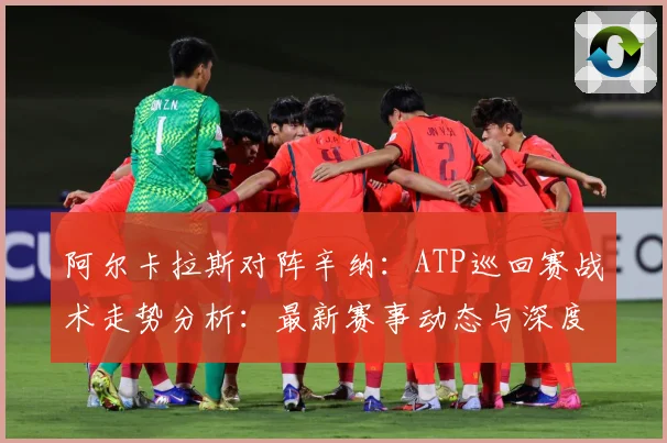 阿尔卡拉斯对阵辛纳：ATP巡回赛战术走势分析：最新赛事动态与深度分析