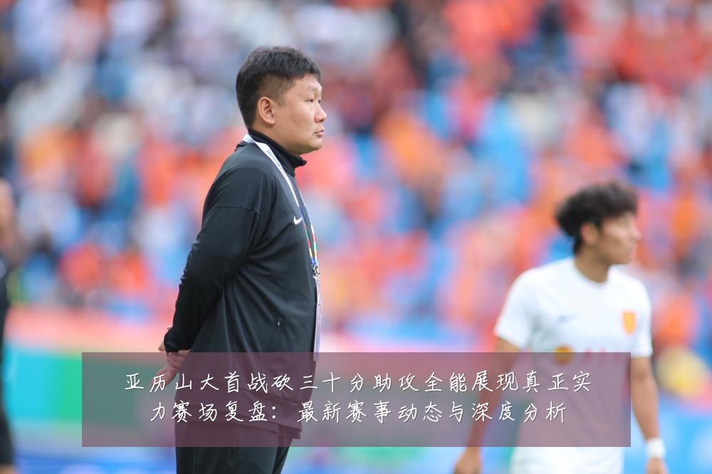 亚历山大首战砍三十分助攻全能展现真正实力赛场复盘:最新赛事动态与深度分析